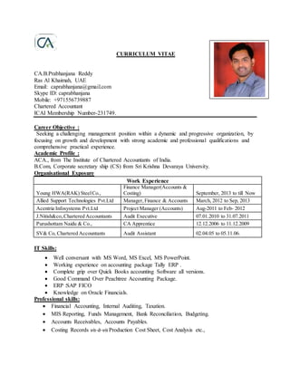 CURRICULUM VITAE
CA.B.Prabhanjana Reddy
Ras Al Khaimah, UAE
Email: caprabhanjana@gmail.com
Skype ID: caprabhanjana
Mobile: +971556739887
Chartered Accountant
ICAI Membership Number-231749.
Career Objective :
Seeking a challenging management position within a dynamic and progressive organization, by
focusing on growth and development with strong academic and professional qualifications and
comprehensive practical experience.
Academic Profile :
ACA., from The Institute of Chartered Accountants of India.
B.Com, Corporate secretary ship (CS) from Sri Krishna Devaraya University.
Organisational Exposure
Work Experience
Young HWA(RAK) SteelCo.,
Finance Manager(Accounts &
Costing) September, 2013 to till Now
Allied Support Technologies Pvt.Ltd Manager,Finance & Accounts March, 2012 to Sep, 2013
Acentria Infosystems Pvt.Ltd Project Manager (Accounts) Aug-2011 to Feb- 2012
J.Nitish&co,.Chartered Accountants Audit Executive 07.01.2010 to 31.07.2011
Purushottam Naidu & Co., CA Apprentice 12.12.2006 to 11.12.2009
SV& Co, Chartered Accountants Audit Assistant 02.04.05 to 05.11.06.
IT Skills:
 Well conversant with MS Word, MS Excel, MS PowerPoint.
 Working experience on accounting package Tally ERP .
 Complete grip over Quick Books accounting Software all versions.
 Good Command Over Peachtree Accounting Package.
 ERP :SAP FICO
 Knowledge on Oracle Financials.
Professional skills:
 Financial Accounting, Internal Auditing, Taxation.
 MIS Reporting, Funds Management, Bank Reconciliation, Budgeting.
 Accounts Receivables, Accounts Payables.
 Costing Records vis-à-visProduction Cost Sheet, Cost Analysis etc.,
 