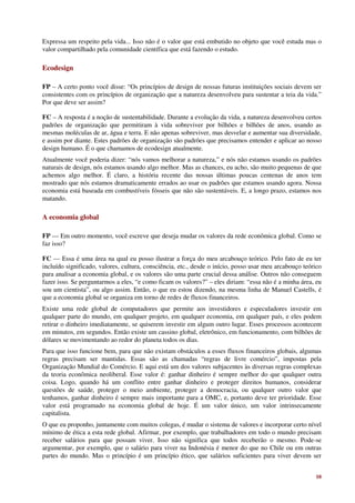 Expressa um respeito pela vida... Isso não é o valor que está embutido no objeto que você estuda mas o
valor compartilhado pela comunidade científica que está fazendo o estudo.

Ecodesign

FP – A certo ponto você disse: “Os princípios de design de nossas futuras instituições sociais devem ser
consistentes com os princípios de organização que a natureza desenvolveu para sustentar a teia da vida.”
Por que deve ser assim?

FC – A resposta é a noção de sustentabilidade. Durante a evolução da vida, a natureza desenvolveu certos
padrões de organização que permitiram à vida sobreviver por bilhões e bilhões de anos, usando as
mesmas moléculas de ar, água e terra. E não apenas sobreviver, mas desvelar e aumentar sua diversidade,
e assim por diante. Estes padrões de organização são padrões que precisamos entender e aplicar ao nosso
design humano. É o que chamamos de ecodesign atualmente.
Atualmente você poderia dizer: “nós vamos melhorar a natureza,” e nós não estamos usando os padrões
naturais de design, nós estamos usando algo melhor. Mas as chances, eu acho, são muito pequenas de que
achemos algo melhor. É claro, a história recente das nossas últimas poucas centenas de anos tem
mostrado que nós estamos dramaticamente errados ao usar os padrões que estamos usando agora. Nossa
economia está baseada em combustíveis fósseis que não são sustentáveis. E, a longo prazo, estamos nos
matando.

A economia global

FP — Em outro momento, você escreve que deseja mudar os valores da rede econômica global. Como se
faz isso?

FC — Essa é uma área na qual eu posso ilustrar a força do meu arcabouço teórico. Pelo fato de eu ter
incluído significado, valores, cultura, consciência, etc., desde o início, posso usar meu arcabouço teórico
para analisar a economia global, e os valores são uma parte crucial dessa análise. Outros não conseguem
fazer isso. Se perguntarmos a eles, “e como ficam os valores?” – eles diriam: “essa não é a minha área, eu
sou um cientista”, ou algo assim. Então, o que eu estou dizendo, na mesma linha de Manuel Castells, é
que a economia global se organiza em torno de redes de fluxos financeiros.
Existe uma rede global de computadores que permite aos investidores e especuladores investir em
qualquer parte do mundo, em qualquer projeto, em qualquer economia, em qualquer país, e eles podem
retirar o dinheiro imediatamente, se quiserem investir em algum outro lugar. Esses processos acontecem
em minutos, em segundos. Então existe um cassino global, eletrônico, em funcionamento, com bilhões de
dólares se movimentando ao redor do planeta todos os dias.
Para que isso funcione bem, para que não existam obstáculos a esses fluxos financeiros globais, algumas
regras precisam ser mantidas. Essas são as chamadas “regras de livre comércio”, impostas pela
Organização Mundial do Comércio. E aqui está um dos valores subjacentes às diversas regras complexas
da teoria econômica neoliberal. Esse valor é: ganhar dinheiro é sempre melhor do que qualquer outra
coisa. Logo, quando há um conflito entre ganhar dinheiro e proteger direitos humanos, considerar
questões de saúde, proteger o meio ambiente, proteger a democracia, ou qualquer outro valor que
tenhamos, ganhar dinheiro é sempre mais importante para a OMC, e, portanto deve ter prioridade. Esse
valor está programado na economia global de hoje. É um valor único, um valor intrinsecamente
capitalista.
O que eu proponho, juntamente com muitos colegas, é mudar o sistema de valores e incorporar certo nível
mínimo de ética a esta rede global. Afirmar, por exemplo, que trabalhadores em todo o mundo precisam
receber salários para que possam viver. Isso não significa que todos receberão o mesmo. Pode-se
argumentar, por exemplo, que o salário para viver na Indonésia é menor do que no Chile ou em outras
partes do mundo. Mas o princípio é um princípio ético, que salários suficientes para viver devem ser


                                                                                                        10
 