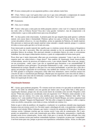 FP - O senso comum pode ser um argumento político, como sabemos muito bem.

FC - Claro. Talvez o que você queira dizer com isso é que estou utilizando a compreensão do mundo
natural para a construção de um quadro normativo. Para dizer "isto é o que devíamos fazer."

FP - Exatamente.

FC – Sim, isso é verdade.

FP - Vamos voltar para a outra parte da minha pergunta anterior: como você vê o impacto da metáfora
das redes sobre as Ciências Sociais? Essa não é uma questão ‘normativa’, mas de compreensão e de
conhecimento: o que as redes podem trazer para essas disciplinas?

FC - As duas partes estão relacionadas. A primeira parte diz que ninguém hoje pode ignorar o ambiente
natural, sem causar danos à humanidade. Podemos aplicar isso para as Ciências Sociais. Os cientistas
sociais não podem colocar-se, e às suas disciplinas, acima ou separadas da Natureza, do mundo material.
Eles precisam se interessar pelo mundo material, tentar entender o mundo material, porque é o contexto
de todas as nossas ações que deve ser levado em conta.
Estar interessado no mundo material não significa que os cientistas sociais devem tornar-se bioquímicos
ou físicos. Isso não é necessário. Mas eles precisam entender as leis da sustentabilidade, que são os
princípios básicos da ecologia. Eles precisam entender os princípios básicos de como os ecossistemas
trabalham. Isso não requer conhecimentos técnicos, e pode ser compreendido de forma muito geral.
Posso dizer que é muito interessante olhar para um ecossistema e perguntar: “como é que ele se auto-
organiza para sua sobrevivência a longo prazo?" Seus padrões de organização foram desenvolvidos
evolutivamente, através de processos de tentativa-e-erro, e por seleção natural. Não existe um ‘projeto’
em um ecossistema - então, como é que eles se organizam para maximizar a sua sustentabilidade? É
possível identificar certos princípios. Um princípio fundamental é a rede - como o princípio organizador
fundamental da ecologia. Quando se olha para isso com maior profundidade, se percebe que a rede não é
apenas um princípio organizador de ecossistemas, mas também dos sistemas vivos em geral. Na década
de 1920, quando os ecologistas começaram a falar sobre teias alimentares, outros cientistas usaram este
conceito de rede e o transferiram para Biologia, olhando para um organismo como uma rede de células e,
para uma célula como uma rede de moléculas e assim por diante. Eles descobriram que a rede é o padrão
básico de organização de toda a vida.

Organizações humanas

FC – Assim, agora podemos perguntar, “É o sistema social um sistema vivo que pode ser analisado nestes
termos?” Eu tenho me debatido com esta questão por muitos anos. O que tenho feito é olhar para as
organizações humanas, porque elas são uma escala menor da sociedade como um todo. Perguntei a mim
mesmo “Pode uma empresa ser considerada como um organismo vivo?” Primeiro, tentei entender se nós
podíamos usar um sistema vivo como uma metáfora para uma empresa. Podemos falar sobre “uma
empresa viva” como metáfora? Existe um livro muito bom de Gareth Morgan, um teórico organizacional
canadense, chamado “Imagens da Organização”. Ele fala sobre a imagem da máquina, e sobre a empresa
como um cérebro, uma prisão, como todas as coisas, incluindo um sistema vivo.
Então eu quis ir além da metáfora e do imagético, e realmente ver se podemos entender uma organização
humana como um sistema social vivo. Eu tentei seguir a abordagem de rede, e em particular o trabalho do
cientista social alemão Niklas Luhmann, que tomou o conceito de autopoiese de Maturana e o aplicou a
sistemas sociais. Luhmann concluiu que um sistema social é uma rede de comunicações. Ele é auto-
gerado (ou autopoiético), assim cada comunicação gera idéias, informações, pensamentos e significado,
gerando assim novas comunicações. Assim, toda a rede gera a si mesma. Eu tenho utilizado esta visão
acerca dos sistemas sociais para analisar comunidades humanas. A propósito, eu penso que “comunidade”
é um bom termo para usar, porque as pessoas tem experiências comunitárias diretas. Assim, eu olhei para


                                                                                                     12
 