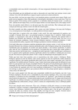 a comunidade como uma rede de comunicações, e fiz uma comparação detalhada entre redes biológicas e
redes sociais.
Uma dificuldade que tem perdurado em todas as discussões em como lidar com sistemas sociais como
sistemas vivos, têm sido identificar o espaço no quais os processos sociais acontecem.
Em uma célula, você tem um espaço físico e tem produção química ocorrendo neste espaço; Então você
pode escrever equações e falar sobre gradientes, concentrações, densidades e coisas como estas. Você vai
direto ao ponto. Com sistemas sociais a questão é: os indivíduos dentro do sistema social - os nodos na
rede - operam em um espaço físico, ou em um espaço mental, ou existe alguma coisa como espaço social?
Estas são questões muito difíceis e eu não penso que elas estão resolvidas. Mas Luhmann pelo menos
começou por dizer que sistemas sociais são redes de comunicações.
Eu tentei expandir esta idéia comparando redes sociais com redes biológicas. Em uma rede biológica
viva, existem processos de produção, e as redes produzem estrutura material.
Você pode dizer a mesma coisa com relação à rede social. Em uma organização de negócios, por
exemplo, é bastante óbvio que o seu principal propósito é produzir bens e vende-los. Então existem
produtos. A organização é uma rede de produção, mas há também a dimensão não material onde os
produtos são estruturas não materiais, como idéias, pensamentos e assim por diante. No livro, eu as
chamo de estruturas semânticas. Assim, existem estruturas materiais e estruturas semânticas, e redes
sociais produzindo ambas, enquanto redes biológicas produzem somente estruturas materiais.
Você pode olhar para as estruturas materiais produzidas pelos sistemas sociais, e você verá que elas são
bastante diferentes das estruturas materiais produzidas pelas redes biológicas porque elas são geralmente
reproduzidas para um propósito, de acordo com algum desenho, e elas incluem significado. A pintura
aqui, atrás de você, é produzida com um propósito; você pode dizer que o artista quer vender quadros e
fazer uma carreira, mas há mais nisto – o propósito de auto-expressão e outros desafios que o artista possa
ter. E a pintura inclui significado, inclusive significado cultural. Isso também é verdade para esta xícara
de café. Ela inclui um significado cultural. Todo o campo da antropologia está preocupado com isto.
Tenho que fazer duas listas paralelas com as características das redes sociais e biológicas. Redes
biológicas operam no reino da matéria, redes sociais operam no reino do significado. Ambas produzem
estruturas materiais, mas aquelas produzidas pelas redes sociais estão sempre conectadas com o reino do
significado. Eu também procurei fronteiras, o que é muito interessante porque parte da definição de uma
rede viva auto-gerada é que ela gera sua própria fronteira. Ela precisa de uma fronteira para adquirir uma
identidade, de outra forma não poderia existir como uma unidade no mundo. Numa célula a fronteira não
é uma fronteira de separação, pois ela é uma membrana semipermeável. É uma fronteira de identidade;
ela restringe os processos químicos que acontecem dentro da rede, porque permite apenas a entrada de
certas coisas e de outras não.
No reino social, quando você olha para uma comunidade, também há uma fronteira, mas não é uma
fronteira topológica. Ela não cerca a comunidade de uma maneira topológica. Ela a cerca num sentido
metafórico. A fronteira de uma comunidade é uma fronteira de “pertencer”, uma fronteira de lealdade,
uma fronteira de expectativas – existem muitas palavras que se poderiam usar. É sempre uma fronteira de
significado. As contínuas interações e comunicações dentro da fronteira criam a cultura, que é um sistema
compartilhado de conhecimento, crenças, valores e normas de comportamento. Essa é a definição padrão
de cultura.
Essa é uma situação muito interessante. Veja você, a fronteira é criada pelo sistema e ao mesmo tempo
realimenta o sistema e restringe o comportamento dos indivíduos. Isso é uma verdade tanto nas ciências
sociais como biológicas. Juntando tudo, tenho uma boa evidência para o fato de que é útil aplicar o
conceito de redes aos sistemas sociais. Este trabalho está longe de estar completo. Existem muitos
problemas quando você tenta ser mais específico. Mas parece muito promissor.

FP - O que você enxerga no limite desta pesquisa?




                                                                                                        13
 