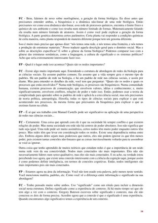 FC - Bem, falemos de novo sobre morfogênese, a geração da forma biológica. Eu disse antes que
precisamos entender ambas, a bioquímica e a dinâmica não-linear de uma rede biológica. Então
precisamos ver como essa dinâmica não-linear, essa rede de processos químicos, encontra o limite físico e
químico do seu ambiente e como isso resulta num número limitado de formas. Matematicamente falando
ela resulta num número limitado de atratores. Assim é como você pode explicar a geração da forma
biológica. A parte genética determina certos parâmetros. Certa planta vai responder a condições químicas
de certa maneira, outra planta responderá de maneira diferente porque tem um genoma diferente.
Isso é muito mais preciso que apenas dizer “nós temos uma rede, e nós temos uma fronteira, e nós temos
a produção de estruturas materiais.” Posso traduzir aquela descrição geral para o domínio social. Mas e
sobre as descrições específicas? E sobre a gênese da forma biológica? Podemos comparar isso com a
gênese das estruturas semânticas, como a linguagem, a cultura do significado e os sistemas políticos?
Acho que seria extremamente interessante fazer isso.

FP – Qual é o lugar onde isso acontece? Quais são os nodos importantes?

FC - Existe algo muito importante aqui. Estendendo a estrutura de abordagem de redes da biologia para
as ciências sociais. Eu assumo padrões comuns; Eu assumo que a vida sempre gera o mesmo tipo de
padrões. Há um padrão de rede na biologia, e há um padrão de rede nas ciências sociais, e assim por
diante. Mas para entender os detalhes da rede, você tem que perguntar: “Quais são os nodos e quais os
processos que estão envolvidos?” Numa rede biológica, os processos são bioquímicos. Numa comunidade
humana, existem processos de comunicação, que envolvem valores, idéias e conhecimento; e, muito
significativamente, envolvem conflitos, relações de poder e tudo isso. Então, podemos usar a teoria da
complexidade para aprender sobre os padrões de rede e aplicá-la a esta ciência social, mas nós precisamos
de teoria política, antropologia, filosofia, todas os tipos de ciências sociais para explicar o que está
acontecendo nos processos, da mesma forma que precisamos da bioquímica para explicar o que as
enzimas fazem na célula.

FP – É aí que seu trabalho com Manuel Castells pode ser significativo na aplicação de uma perspectiva
de redes nas ciências sociais...

FC – Certamente. Uma coisa que aprendi com ele é que na sociedade há sempre conflito e que existem
relações de poder. Mas numa sociedade em rede não há centros de poder absolutos. Isso não significa que
tudo seja igual. Uma rede pode ser muito assimétrica, certos nodos têm muito poder enquanto outros têm
pouco. Mas redes têm que levar em consideração todos os nodos. Existe uma dependência mútua entre
eles. Embora alguns deles sejam mais poderosos que outros, eles não podem ignorar os que têm menos
poder, pois existem tantas conexões não-lineares que as coisas inevitavelmente voltarão para te assombrar
se você as ignorar.
Outra coisa que tenho aprendido de muitos teóricos que estudam redes é que a importância de um nodo
numa rede vem da sua conectividade. Nodos mais conectados são mais importantes. Eles não são
necessariamente líderes num senso qualitativo, mas eles são mais conectados. E eu acho, na verdade estou
percebendo isso agora, que existe uma conexão interessante com a ciência da cognição aqui, porque assim
é como podemos definir inteligência, em termos de conexões cognitivas. Então, nodos inteligentes são
mais importantes pois são mais conectados.

FP – Estamos agora na área da informação. Você não tem usado esta palavra, pelo menos neste sentido.
Você mencionou matéria, padrões, etc. Como você vê a diferença entre informação e significado na sua
abordagem?

FC – Tenho pensado muito sobre ambos. Uso “significado” como um rótulo para incluir a dimensão
social nesta estrutura. Defino significado como a experiência de contexto. Já há muito tempo sei que ele
tem algo a ver com o contexto. Gregory Bateson escreveu sobre significado e contexto, mas ele não
conectou os dois de forma precisa. Acredito agora que a conexão é que o significado é uma experiência.
Quando encontramos algo significativo temos a experiência de um contexto.



                                                                                                      14
 
