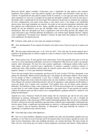Deixe-me dar-lhe alguns exemplos. Comecemos com o significado de uma palavra num contexto
lingüístico. Para explicar o que uma palavra significa, por exemplo, num dicionário, temos que dar o
contexto. O significado de uma palavra sempre reside no contexto, e é um jogo que nunca termina. Em
meus seminários às vezes uso o exemplo de um grupo de advogados sentados em torno de uma mesa e
discutindo sobre o significado de um texto legal. Eles analisam com precisão as estruturas das sentenças
do texto, comparam-nas com outros textos legais e com outros casos, e vão chegar a um significado
preciso desse texto legal estudando seu contexto. Isso pode ser um exercício puramente intelectual onde
eles aplicam seus conhecimentos de leis. Agora, suponha que um deles se lembre que um caso muito
similar foi um dos primeiros casos que ele defendeu numa corte e que fez com que sua carreira
deslanchasse. Para esse advogado esse texto é significativo num nível muito pessoal. Ele adquire uma
carga emocional o que é bastante diferente da lingüística e do contexto legal. Quando dizemos “alguma
coisa é significativa” há emoção nisso. Quando o contexto de algo inclui meu próprio eu, então ele se
torna significativo de maneira pessoal.

FP – Contexto, então, pode ser visto como um conjunto de relações...

FC – Sim, absolutamente. É um conjunto de relações com outras coisas. É por isso que ele se ajusta com
a rede.

FP - Há uma noção interessante que é a do “texto da rede”. Você acha que da mesma maneira que é
legítimo ir da biologia para as ciências cognitivas e para as ciências sociais, haveria a necessidade de um
“texto de rede”?

FC - Nunca pensei nisso. É uma questão muito interessante. Você está querendo dizer que ao invés de
escrever as coisas linearmente poderíamos escrevê-las via hipertexto? Mas deixe-me voltar à sua questão
anterior sobre informação. No meu livro não conectei significado e informação embora tenha escrito
sobre ambos. Acho que a conexão é que o significado é o contexto, e quando o contexto é estável e o
conhecemos bem, então podemos abstrair parte do contexto, partes dessa rede de relações e criar um
pequeno “pedaço”, e é isso a que chamamos informação.
Vou te dar um exemplo. Posso te perguntar: que horas são? E você vai dizer 2:30. Isso, claramente, é um
pedaço de informação. Muitas pessoas pensarão que é um pedaço de informação objetivo. Posso pinçar
isso do mundo ao redor e comunicá-lo a você. Isso é verdade, mas isso requer um monte de idéias
contextuais. Requer uma visão comum do sistema solar, de como medimos o tempo com as revoluções da
Terra. Requer um consenso cultural para dividir o dia em 24 segmentos e cada segmento em 60 minutos e
assim por diante. Isso é apenas uma convenção. Você poderia fazer isso de muitas outras maneiras
diferentes. Na Califórnia se digo a uma criança que são 14:30 ela provavelmente não vai entender o que
eu quis dizer, já você sendo europeu saberá exatamente o que quero dizer. É uma questão de contexto
cultural. O contexto como um todo é estável, nós o compartilhamos e podemos abstraí-lo e chamá-lo “um
pedaço de informação”.
Aprendi isso com o Francisco Varela há muito tempo. Ele me convenceu que não há tal coisa como
informação na natureza. Informação é uma construção humana. Discutimos isso com o exemplo da
informação genética. Todos dizem que o DNA contém informação genética. Mas isso de novo é abstraído
de todo o contexto de uma rede metabólica, que precisamos conhecer para compreender a informação que
está nos genes. Então, o significado está relacionado ao contexto e a informação também está relacionada
com o contexto, mas de maneiras diferentes. A informação é uma peça abstraída do contexto e o
significado é a experiência num contexto maior.

FP – Você tinha algo a dizer sobre hipertexto…

FC - Sim, isso é mais anedótico. Qualquer um que trabalha com redes, não-linearidade e padrões tem esse
problema, se você fala ou escreve tem que fazê-lo de maneira linear. Isso levanta a questão de como você
pode escrever linearmente sobre uma realidade não-linear, um sistema não-linear. Há várias formas de
lidar com isso. Uma forma que uso muito é utilizar diagramas conceituais não-lineares. Ponho palavras



                                                                                                        15
 
