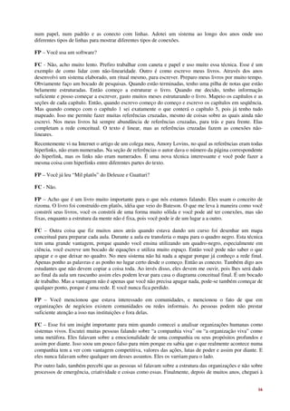 num papel, num padrão e as conecto com linhas. Adotei um sistema ao longo dos anos onde uso
diferentes tipos de linhas para mostrar diferentes tipos de conexões.

FP – Você usa um software?

FC - Não, acho muito lento. Prefiro trabalhar com caneta e papel e uso muito essa técnica. Esse é um
exemplo de como lidar com não-linearidade. Outro é como escrevo meus livros. Através dos anos
desenvolvi um sistema elaborado, um ritual mesmo, para escrever. Preparo meus livros por muito tempo.
Obviamente faço um bocado de pesquisas. Quando estão terminadas, tenho uma pilha de notas que estão
belamente estruturadas. Então começo a estruturar o livro. Quando me decido, tenho informação
suficiente e posso começar a escrever, gasto muitos meses estruturando o livro. Mapeio os capítulos e as
seções de cada capítulo. Então, quando escrevo começo do começo e escrevo os capítulos em seqüência.
Mas quando começo com o capítulo 1 sei exatamente o que conterá o capítulo 5, pois já tenho tudo
mapeado. Isso me permite fazer muitas referências cruzadas, mesmo de coisas sobre as quais ainda não
escrevi. Nos meus livros há sempre abundância de referências cruzadas, para trás e para frente. Elas
completam a rede conceitual. O texto é linear, mas as referências cruzadas fazem as conexões não-
lineares.
Recentemente vi na Internet o artigo de um colega meu, Amory Lovins, no qual as referências eram todas
hiperlinks, não eram numeradas. Na seção de referências o autor dava o número da página correspondente
do hiperlink, mas os links não eram numerados. É uma nova técnica interessante e você pode fazer a
mesma coisa com hiperlinks entre diferentes partes do texto.

FP – Você já leu “Mil platôs” do Deleuze e Guattari?

FC - Não.

FP – Acho que é um livro muito importante para o que nós estamos falando. Eles usam o conceito de
rizoma. O livro foi construído em platôs, idéia que veio do Bateson. O que me leva à maneira como você
constrói seus livros, você os constrói de uma forma muito sólida e você pode até ter conexões, mas são
fixas, enquanto a estrutura da mente não é fixa, pois você pode ir de um lugar a a outro.

FC – Outra coisa que fiz muitos anos atrás quando estava dando um curso foi desenhar um mapa
conceitual para preparar cada aula. Durante a aula eu transferia o mapa para o quadro negro. Esta técnica
tem uma grande vantagem, porque quando você ensina utilizando um quadro-negro, especialmente em
ciência, você escreve um bocado de equações e utiliza muito espaço. Então você pode não saber o que
apagar e o que deixar no quadro. No meu sistema não há nada a apagar porque já conheço a rede final.
Apenas ponho as palavras e as ponho no lugar certo desde o começo. Então as conecto. Também digo aos
estudantes que não devem copiar a coisa toda. Ao invés disso, eles devem me ouvir, pois lhes será dado
ao final da aula um rascunho assim eles podem levar para casa o diagrama conceitual final. É um bocado
de trabalho. Mas a vantagem não é apenas que você não precisa apagar nada, pode-se também começar de
qualquer ponto, porque é uma rede. E você nunca fica perdido.

FP – Você mencionou que estava interessado em comunidades, e mencionou o fato de que em
organizações de negócios existem comunidades ou redes informais. As pessoas podem não prestar
suficiente atenção a isso nas instituições e fora delas.

FC – Esse foi um insight importante para mim quando comecei a analisar organizações humanas como
sistemas vivos. Escutei muitas pessoas falando sobre “a companhia viva” ou “a organização viva” como
uma metáfora. Eles falavam sobre a emocionalidade de uma companhia ou seus propósitos profundos e
assim por diante. Isso soou um pouco falso para mim porque eu sabia que o que realmente acontece numa
companhia tem a ver com vantagem competitiva, valores das ações, lutas de poder e assim por diante. E
eles nunca falavam sobre qualquer um desses assuntos. Eles os varriam para o lado.
Por outro lado, também percebi que as pessoas só falavam sobre a estrutura das organizações e não sobre
processos de emergência, criatividade e coisas como essas. Finalmente, depois de muitos anos, cheguei à


                                                                                                      16
 
