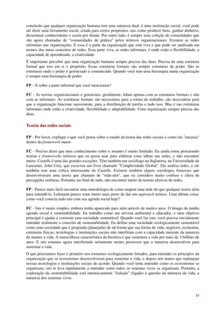 conclusão que qualquer organização humana tem uma natureza dual: é uma instituição social, você pode
até dizer uma ferramenta social, criada para certos propósitos, tais como produzir bens, ganhar dinheiro,
disseminar conhecimento e assim por diante. Por outro lado, é sempre uma coleção de comunidades que
são agora chamadas de “comunidades de prática” pelos teóricos organizacionais. Existem as redes
informais nas organizações. E essa é a parte da organização que está viva e que pode ser analisada em
termos dos meus conceitos de redes. Essa parte viva, as redes informais, é onde estão a flexibillidade, a
capacidade de aprendizado, a criatividade.
É importante perceber que uma organização humana sempre precisa das duas. Precisa de uma estrutura
formal que traz em si o propósito. Essas estruturas formais são sempre estruturas de poder. São as
estruturas onde o poder é gerenciado e comunicado. Quando você tem uma hierarquia numa organização
é sempre uma hierarquia de poder.

FP – E sobre a parte informal que você mencionou?

FC - As teorias organizacionais e gerenciais, geralmente, lidam apenas com as estruturas formais e não
com as informais. As estruturas formais são necessárias para a rotina do trabalho; são necessárias para
que a organização funcione suavemente, para a distribuição de tarefas e tudo isso. Mas é nas estruturas
informais onde estão a criatividade, flexibilidade e adaptabilidade. Uma organização sempre precisa das
duas.

Teoria das redes sociais

FP - Por favor, explique o que você pensa sobre o estado da teoria das redes sociais e como ela "encaixa"
dentro do framework maior

FC - Preciso dizer que meu conhecimento sobre o assunto é muito limitado. Eu ainda estou procurando
teorias e frameworks teóricos que eu possa usar para elaborar estas idéias nas redes, e não encontrei
muito. Castells é uma das grandes exceções. Têm também um sociólogo na Inglaterra, na Universidade de
Lancaster, John Urry, que escreveu um livro chamado "Complexidade Global". Ele analisa redes, e ele
também tem uma crítica interessante do Castells. Existem também alguns sociólogos franceses que
desenvolveram uma teoria que chamam de "rede-ator", que eu considero muito confusa e cheia de
percepções errôneas. Portanto, no final de tudo, não encontrei muito de teorias efetivas de redes.

FP - Parece mais fácil encontrar uma metodologia de como mapear uma rede do que qualquer teoria séria
para entendê-la. Luhmann parece estar muito mais perto de dar um approach teórico. Uma última coisa:
como você conecta tudo isto com sua agenda social hoje?

FC - Isto é muito simples, embora tenha aparecido para mim através de muitos anos. O âmago da minha
agenda social é sustentabilidade. Eu trabalho como um ativista ambiental e educador, e meu objetivo
principal é ajudar a construir uma sociedade sustentável. Quando você faz isto, você precisa inicialmente
entender realmente o conceito de sustentabilidade. Eu defino uma sociedade ecologicamente sustentável
como uma sociedade que é projetada (planejada) de tal forma que sua forma de vida, negócios, economia,
estruturas físicas, tecnologias e instituições sociais não interfiram com a capacidade inerente da natureza
de manter a vida. A maravilhosa característica da biosfera é que sustentou a vida por mais de 3 bilhões de
anos. E nós estamos agora interferindo seriamente nestes processos que a natureza desenvolveu para
sustentar a vida.
O que precisamos fazer é primeiro nos tornamos ecologicamente letrados, para entender os princípios da
organização que os ecosistemas desenvolveram para sustentar a vida, e depois nós temos que replanejar
nossas tecnologias e instituições sociais de acordo. Quando você tenta entender como os ecosistemas se
organizam, isto te leva rapidamente a entender como todos os sistemas vivos se organizam. Portanto, a
exploração da sustentatbilidade está intrinsicamente "linkada" (ligada) à questão da natureza da vida, a
natureza dos sistemas vivos.



                                                                                                        17
 