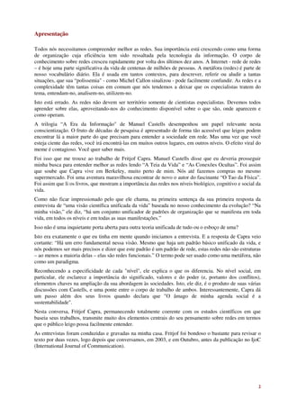 Apresentação

Todos nós necessitamos compreender melhor as redes. Sua importância está crescendo como uma forma
de organização cuja eficiência tem sido ressaltada pela tecnologia da informação. O corpo de
conhecimento sobre redes cresceu rapidamente por volta dos últimos dez anos. A Internet - rede de redes
– é hoje uma parte significativa da vida de centenas de milhões de pessoas. A metáfora (redes) é parte de
nosso vocabulário diário. Ela é usada em tantos contextos, para descrever, referir ou aludir a tantas
situações, que sua “polissemia" - como Michel Callon sinalizou - pode facilmente confundir. As redes e a
complexidade têm tantas coisas em comum que nós tendemos a deixar que os especialistas tratem do
tema, entendam-no, analisem-no, utilizem-no.
Isto está errado. As redes não devem ser território somente de cientistas especialistas. Devemos todos
aprender sobre elas, aproveitando-nos do conhecimento disponível sobre o que são, onde aparecem e
como operam.
A trilogia “A Era da Informação" de Manuel Castells desempenhou um papel relevante nesta
conscientização. O fruto de décadas de pesquisa é apresentado de forma tão acessível que leigos podem
encontrar lá a maior parte do que precisam para entender a sociedade em rede. Mas uma vez que você
esteja ciente das redes, você irá encontrá-las em muitos outros lugares, em outros níveis. O efeito viral do
meme é contagioso. Você quer saber mais.
Foi isso que me trouxe ao trabalho de Fritjof Capra. Manuel Castells disse que eu deveria prosseguir
minha busca para entender melhor as redes lendo “A Teia da Vida” e “As Conexões Ocultas”. Foi assim
que soube que Capra vive em Berkeley, muito perto de mim. Nós até fazemos compras no mesmo
supermercado. Foi uma aventura maravilhosa encontrar de novo o autor do fascinante “O Tao da Física”.
Foi assim que li os livros, que mostram a importância das redes nos níveis biológico, cognitivo e social da
vida.
Como não ficar impressionado pelo que ele chama, na primeira sentença da sua primeira resposta da
entrevista de “uma visão científica unificada da vida” baseada no nosso conhecimento da evolução? “Na
minha visão,” ele diz, “há um conjunto unificador de padrões de organização que se manifesta em toda
vida, em todos os níveis e em todas as suas manifestações.”
Isso não é uma inquietante porta aberta para outra teoria unificada de tudo ou o esboço de uma?
Isto era exatamente o que eu tinha em mente quando iniciamos a entrevista. E a resposta de Capra veio
cortante: “Há um erro fundamental nessa visão. Mesmo que haja um padrão básico unificado da vida, e
nós podemos ser mais precisos e dizer que este padrão é um padrão de rede, estas redes não são estruturas
– ao menos a maioria delas – elas são redes funcionais.” O termo pode ser usado como uma metáfora, não
como um paradigma.
Reconhecendo a especificidade de cada "nível", ele explica o que os diferencia. No nível social, em
particular, ele esclarece a importância do significado, valores e do poder (e, portanto dos conflitos),
elementos chaves na ampliação da sua abordagem às sociedades. Isto, ele diz, é o produto de suas várias
discussões com Castells, e uma ponte entre o corpo de trabalho de ambos. Interessantemente, Capra dá
um passo além dos seus livros quando declara que "O âmago de minha agenda social é a
sustentabilidade".
Nesta conversa, Fritjof Capra, permanecendo totalmente coerente com os estudos científicos em que
baseia seus trabalhos, transmite muito dos elementos centrais do seu pensamento sobre redes em termos
que o público leigo possa facilmente entender.
As entrevistas foram conduzidas e gravadas na minha casa. Fritjof foi bondoso o bastante para revisar o
texto por duas vezes, logo depois que conversamos, em 2003, e em Outubro, antes da publicação no IjoC
(International Journal of Communication).




                                                                                                          2
 