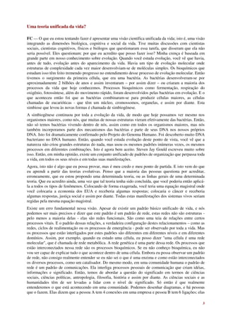 Uma teoria unificada da vida?

FC — O que eu estou tentando fazer é apresentar uma visão científica unificada da vida; isto é, uma visão
integrando as dimensões biológica, cognitiva e social da vida. Tive muitas discussões com cientistas
sociais, cientistas cognitivos, físicos e biólogos que questionaram essa tarefa, que disseram que ela não
seria possível. Eles questionam: por que eu acredito que posso fazer isso? Minha crença é baseada em
grande parte em nosso conhecimento sobre evolução. Quando você estuda evolução, você vê que havia,
antes de tudo, evolução antes do aparecimento da vida. Havia um tipo de evolução molecular onde
estruturas de complexidade cada vez maior desenvolviam-se de moléculas simples. Os bioquímicos que
estudam isso têm feito tremendo progresso no entendimento desse processo de evolução molecular. Então
tivemos o surgimento da primeira célula, que era uma bactéria. As bactérias desenvolveram-se por
aproximadamente 2 bilhões de anos e assim inventaram – por assim dizer – ou criaram a maioria dos
processos da vida que hoje conhecemos. Processos bioquímicos como fermentação, respiração do
oxigênio, fotossíntese, além do movimento rápido, foram desenvolvidos pelas bactérias em evolução. E o
que aconteceu então foi que as bactérias combinaram-se para produzir células maiores, as células
chamadas de eucarióticas - que têm um núcleo, cromossomos, organelas, e assim por diante. Esta
simbiose que levou às novas formas é chamada de simbiogênese.
A simbiogênese continuou por toda a evolução da vida, de modo que hoje possamos ver mesmo nos
organismos maiores, como nós, que muitas de nossas estruturas vieram efetivamente das bactérias. Então,
não só temos bactérias vivendo dentro de nós, assim como em todos os organismos maiores, mas nós
também incorporamos parte dos mecanismos das bactérias e parte de seus DNA nos nossos próprios
DNA. Isto foi dramaticamente confirmado pelo Projeto do Genoma Humano. Foi descoberto muito DNA
bacteriano no DNA humano. Então, quando você estuda evolução deste ponto de vista, você vê que a
natureza não criou grandes estruturas do nada, mas usou os mesmos padrões inúmeras vezes, os mesmos
processos em diferentes combinações. Isto é agora bem aceito. Steven Jay Gould escreveu muito sobre
isso. Então, em minha opinião, existe um conjunto unificado de padrões de organização que perpassa toda
a vida, em todos os seus níveis e em todas suas manifestações.
Agora, isto não é algo que eu possa provar, mas é meu credo e meu ponto de partida. E isto vem do que
eu aprendi a partir das teorias evolutivas. Penso que a maioria das pessoas questiona por acreditar,
erroneamente, que eu estou propondo uma determinada teoria, ou as linhas gerais de uma determinada
teoria. Que eu acredito ainda, uma vez que tal teoria tenha sido concluída, que você poderia então aplicá-
la a todos os tipos de fenômenos. Colocando de forma exagerada, você teria uma equação magistral onde
você colocaria a economia dos EUA e receberia algumas respostas; colocaria o câncer e receberia
algumas respostas, justiça social e assim por diante. Todas estas manifestações dos sistemas vivos seriam
regidas pela mesma equação magistral.
Existe um erro fundamental nessa visão. Apesar de existir um padrão básico unificado de vida, e nós
podemos ser mais precisos e dizer que este padrão é um padrão de rede, estas redes não são estruturas -
pelo menos a maioria delas - elas são redes funcionais. São como uma teia de relações entre certos
processos vitais. E o padrão dessas relações, a verdadeira configuração destes relacionamentos – como as
redes, ciclos de realimentação ou os processos de emergência - pode ser observado por toda a vida. Mas
os processos que estão interligados por estes padrões são diferentes em diferentes níveis e em diferentes
domínios. Assim, por exemplo, quando eu estudo uma célula, eu posso dizer "uma célula é uma rede
molecular", que é chamada de rede metabólica. A rede genética é uma parte dessa rede. Os processos que
estão interconectados nessa rede são os processos bioquímicos. Se eu não conheço bioquímica, eu não
vou ser capaz de explicar tudo o que acontece dentro de uma célula. Embora eu possa observar um padrão
de rede, não consigo realmente entender se eu não sei o que é uma enzima e como estão interconectados
os diversos processos, como um catalisador. Do mesmo modo, em uma comunidade humana o padrão de
rede é um padrão de comunicações. Ela interliga processos pessoais de comunicação que criam idéias,
informações e significado. Então, temos de abordar a questão do significado em termos de ciências
sociais, ciências políticas, antropologia, filosofia, história e assim por diante. As ciências sociais e as
humanidades têm de ser levadas a lidar com o nível de significado. Só então é que realmente
entenderemos o que está acontecendo em uma comunidade. Podemos desenhar diagramas, e há pessoas
que o fazem. Elas dizem que a pessoa A tem 4 conexões em uma empresa e pessoa B tem 6 ligações; elas

                                                                                                         3
 