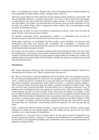 quero, e vou trabalhar nessa direção . Portanto, toda a idéia de finalidade baseia-se fundamentalmente na
nossa capacidade de formar imagens mentais: estratégias, planos, tudo isso.
Além disso, posso manter em minha mente duas ou mais imagens mentais alternativas, e posso dizer: "Há
duas possibilidades diferentes, e eu prefiro uma à outra." Aí é onde os valores entram. Eles são baseados
na capacidade de fazer uma escolha entre diferentes imagens mentais. E, tão logo você tenha valores,
você terá conflitos. Na verdade, você não pode lidar com sistemas sociais de forma significativa se você
não lidar com conflitos. Poder, então, é a maneira de resolver conflitos. Não é necessariamente o poder
em termos de dominação ou força.
Também pode ser poder em termos de incentivos ou persuasão ou carisma. Todas estas são formas de
poder. O poder é uma forma de resolver conflitos.
Em qualquer comunidade, haverá, necessariamente, conflitos, e a comunidade como um todo vai
encontrar situações em que terá de decidir entre fazer uma coisa ou outra.
Desde tempos imemoriais, as comunidades têm dado o poder a certos indivíduos, com base em certas
qualificações, para tomar essas decisões pela comunidade. Nas comunidades e sociedades mais
complexas, este poder se torna institucionalizado, para que você tenha as estruturas institucionais que são,
muito frequentemente, hierarquias de poder.
Por exemplo, em uma empresa, a hierarquia organizacional é uma hierarquia de poder com certas regras
de comportamento - quem reporta a quem, quem é responsável por qual decisão, e assim por diante. Esta
estrutura é formada não tanto porque as pessoas gostam de poder (embora isto também seja verdade), mas
também porque é uma maneira eficaz de dividir tarefas e trabalho, de modo que a empresa como um todo
pode atuar de forma eficaz.

Metabolismo

FP - Vamos voltar para as ciências da vida. A primeira questão no seu primeiro parágrafo é "Quais são as
características dos sistemas vivos?" Qual é a resposta mais curta para isso?

FC - Bem, em uma palavra a resposta é metabolismo. Deixe-me guiá-lo através de um pequeno exercício.
Se você andar pelos departamentos de ciências da vida e perguntar: "Qual é a característica essencial da
vida?", a maioria das pessoas vai indicar que as coisas que estão vivas são feitas de células, e no interior
das células encontramos macromoléculas, longas cadeias de átomos - as proteínas, enzimas, lipídios, o
DNA e assim por diante. Para tornar ainda mais simples, você pode concentrar-se no DNA e dizer, "Tudo
que você tem a fazer é procurar pelo DNA. Se houver DNA é vivo, se não houver DNA não é vivo." O
problema com esta definição de vida é que, quando um organismo morre o DNA não desaparece. O DNA
é uma molécula, que não é viva em si mesma. Então, nesta cadeira de madeira, por exemplo, a maior
parte do DNA da madeira ainda está aí. O meu exemplo favorito é o da equipe de cientistas alemães que
estudou o DNA de um crânio de Neanderthal. Estes ossos estavam mortos há uns cem mil anos ou mais e,
no entanto, os cientistas foram capazes de mapear a seqüência de genes em seu DNA. Portanto, o DNA
não é a resposta. No mínimo, você teria que dizer que precisamos de algo que contém DNA e que não
está morto. Mas isso, obviamente é uma tautologia, definir um organismo vivo como algo que não está
morto.
Então, a resposta não reside na estrutura da célula, a resposta está no que os filósofos e poetas sempre
chamaram de o fôlego da vida. Quando alguma coisa tem o fôlego da vida, ela está viva. Em termos
científicos, isso é o que chamamos de metabolismo.
O metabolismo é o incessante fluxo de energia através de uma rede de processos bioquímicos, que
permite ao organismo manter-se, reparar-se e se perpetuar. Este metabolismo é a característica essencial
da vida. Então, se você perguntar em detalhe o que é metabolismo, você tem que entrar em pormenores de
bioquímica e biologia celular.




                                                                                                          5
 
