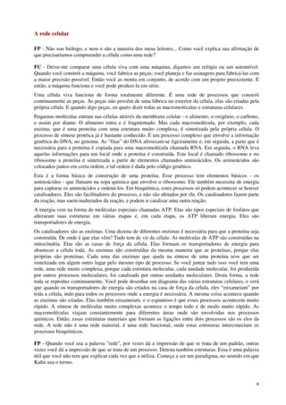 A rede celular

FP - Não sou biólogo, e nem o são a maioria dos meus leitores... Como você explica sua afirmação de
que precisaríamos compreender a célula como uma rede?

FC - Deixe-me comparar uma célula viva com uma máquina, digamos um relógio ou um automóvel.
Quando você constrói a máquina, você fabrica as peças; você planeja e faz usinagens para fabricá-las com
a maior precisão possível. Então você as monta em conjunto, de acordo com um projeto preexistente. E
então, a máquina funciona e você pode produzi-la em série.
Uma célula viva funciona de forma totalmente diferente. É uma rede de processos que constrói
continuamente as peças. As peças não provêm de uma fábrica no exterior da célula, elas são criadas pela
própria célula. E quando digo peças, eu quero dizer todas as macromoléculas e estruturas celulares.
Pequenas moléculas entram nas células através da membrana celular - o alimento, o oxigênio, o carbono,
e assim por diante. O alimento entra e é fragmentado. Mas cada macromolécula, por exemplo, cada
enzima, que é uma proteína com uma estrutura muito complexa, é sintetizada pela própria célula. O
processo de síntese protéica já é bastante conhecido. É um processo complexo que envolve a informação
genética do DNA, no genoma. As “fitas” do DNA afrouxam-se ligeiramente e, em seguida, a parte que é
necessária para a proteína é copiada para uma macromolécula chamada RNA. Em seguida, o RNA leva
aquelas informações para um local onde a proteína é construída. Este local é chamado ribossomo e no
ribossomo a proteína é sintetizada a partir de elementos chamados aminoácidos. Os aminoácidos são
colocados juntos em certa ordem, e tal ordem é dada pelo código genético.
Esta é a forma básica de construção de uma proteína. Esse processo tem elementos básicos - os
aminoácidos - que flutuam na sopa química que envolve o ribossomo. Ele também necessita de energia
para capturar os aminoácidos e ordená-los. Em bioquímica, estes processos só podem acontecer se houver
catalisadores. Eles são facilitadores do processo, e não são afetados por ele. Os catalisadores fazem parte
da reação, mas saem inalterados da reação, e podem ir catalisar uma outra reação.
A energia vem na forma de moléculas especiais chamadas ATP. Elas são tipos especiais de fosfatos que
alteraram suas estruturas em várias etapas e, em cada etapa, os ATP liberam energia. Eles são
transportadores de energia.
Os catalisadores são as enzimas. Uma dezena de diferentes enzimas é necessária para que a proteína seja
construída. De onde é que elas vêm? Tudo tem de vir da célula. As moléculas de ATP são construídas na
mitocôndria. Elas são as casas de força da célula. Elas formam os transportadores de energia para
abastecer a célula toda. As enzimas são construídas da mesma maneira que as proteínas, porque elas
próprias são proteínas. Cada uma das enzimas que ajuda na síntese de uma proteína teve que ser
sintetizada em algum outro lugar pelo mesmo tipo de processo. Se você juntar tudo isso você tem uma
rede, uma rede muito complexa, porque cada estrutura molecular, cada unidade molecular, foi produzida
por outros processos moleculares, foi catalisada por outras unidades moleculares. Desta forma, a rede
toda se reproduz continuamente. Você pode desenhar um diagrama das várias estruturas celulares, e verá
que quando os transportadores de energia são criados na casa de força da célula, eles “enxameiam” por
toda a célula, indo para todos os processos onde a energia é necessária. A mesma coisa acontece quando
as enzimas são criadas. Elas também enxameiam, e o espantoso é que esses processos acontecem muito
rápido. A síntese de moléculas muito complexas acontece o tempo todo e de modo muito rápido. As
macromoléculas viajam constantemente para diferentes áreas onde são envolvidas nos processos
químicos. Então, essas estruturas materiais que formam as ligações entre dois processos são os elos da
rede. A rede não é uma rede material, é uma rede funcional, onde estas estruturas interconectam os
processos bioquímicos.

FP - Quando você usa a palavra "rede", por vezes dá a impressão de que se trata de um padrão, outras
vezes você dá a impressão de que se trata de um processo. Denota também estruturas. Essa é uma palavra
útil que você não tem que explicar cada vez que a utiliza. Começa a ser um paradigma, no sentido em que
Kuhn usa o termo.



                                                                                                         6
 