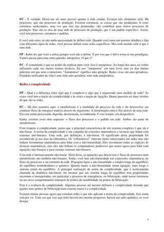 FC - É verdade. Deixe-me ser mais preciso quanto à rede celular. Existem três elementos nela. Há
processos, que são processos de produção. Existem estruturas, as coisas que são produzidas. E estas
estruturas moleculares, uma vez que elas são produzidas, vão contribuir para outros processos de
produção. Elas são os elos de uma rede de processos de produção, que é um padrão específico. Assim,
você tem processos, estruturas e padrões.

E você está certo, eu não tenho necessidade de definir rede. Quando você entra em maiores detalhes e lida
com diferentes tipos de redes, você precisa definir estas redes específicas. Mas todo mundo sabe o que é
uma rede.

FP - Kuhn diz que você a utiliza porque você não a define. É por isso que é útil e torna-se um paradigma.
Vamos passar para uma outra questão, autopoiese. O que é?

FC - É exatamente o que eu acabei de explicar para você. Isso é autopoiese. Ao longo dos anos, eu venho
utilizando cada vez menos termos técnicos. Eu uso "autopoiese" em meu livro, mas eu dou muitas
palestras em que nem a menciono. “Autopoiese" significa auto-geração. Redes vivas são auto-geradoras.
O padrão unificador da vida é uma rede auto-geradora, uma rede autopoiética.

Redes e complexidade

FP – Qual é a diferença entre algo que é complexo e algo que é organizado num modelo de rede? Às
vezes você tem a noção de complexidade e às vezes a noção de ligações. Quase parecem ser duas versões
do que são as redes.

FC – Há dois assuntos aqui: o metabolismo é a totalidade do processo da vida e ele desenvolve um
contínuo fluxo de energia e matéria através do organismo. A alimentação entra e flui através de uma rede.
Ela está sendo processada, digerida, desmontada, recombinada. E isso sempre cria desperdício.
Então, existem esses dois aspectos: o fluxo dos processos e o padrão em rede. Ambos são parte do
metabolismo.
Com respeito à complexidade, penso que a principal característica de um sistema complexo é que ele é
não-linear. A teoria da complexidade é um conjunto de conceitos matemáticos e técnicas que lidam com
sistemas não-lineares. Uma rede, por definição, é não-linear. O significado desta propriedade foi
reconhecida já nos dias da cibernética. Os “cibernéticos” estavam muito interessados em redes mas não
tinham ferramentas matemáticas para lidar com a não-linearidade. Eles inventaram todas as espécies de
técnicas matemáticas, mas eles não tinham os computadores poderosos que temos agora para lidar com
equações não-lineares e para simular sistemas não-lineares.
Uma rede é intrinsecamente não-linear. Além disso, as equações que descrevem o fluxo de processos num
metabolismo são também não-lineares. Então, você tem não-linearidade nas expressões matemáticas do
fluxo de processos e na estrutura da rede. Prigogine ligou a não-linearidade a estados longe do equilíbrio,
do equilíbrio termodinâmico e químico. Quanto maior a não-linearidade numa equação, mais longe o
sistema estará do equilíbrio. A principal realização da teoria da complexidade, que é tecnicamente
chamada de dinâmica não-linear, foi mostrar que um sistema longe do equilíbrio tem propriedades
incomuns e insuspeitadas, em particular o processo de emergência, ou bifurcação, onde novas estruturas
ou um novo comportamento emergem de pontos de instabilidade ou pontos de bifurcação.
Esta é a essência da complexidade. Algumas pessoas até mesmo definem a complexidade dizendo que
quanto mais pontos de bifurcação num sistema maior é a complexidade.
Existem muitas pessoas agora que estudam redes e que não aplicam a teoria da complexidade. Isso ainda
está por vir. Uma vez que isso seja feito haverá um enorme progresso, haverá um salto quântico, se você
desejar.




                                                                                                         7
 
