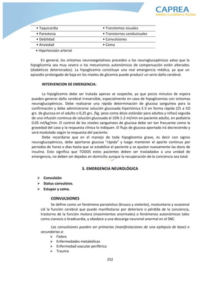 252
• Taquicardia • Transtomos visuales
• Parestesia • Transtornos conductuales
• Debilidad • Convulsiones
• Ansiedad • Coma
• Hipertensión arterial
En general, los síntomas neurovegetativos preceden a los neuroglucopénicos salvo que la
hipoglicemia sea muy severa o los mecanismos autonómicos de compensación estén alterados
(diabéticos deteriorados). La hipoglicemia constituye una real emergencia médica, ya que un
episodio prolongado de baja en los niveles de glicemia puede producir un serio daño cerebral.
INTERVENCION DE EMERGENCIA:
La hipoglicemia debe ser tratada apenas se sospeche, ya que pocos minutos de espera
pueden generar daño cerebral irreversible, especialmente en caso de hipoglicemias con síntomas
neuroglucopénicos. Debe realizarse una rápida determinación de glucosa sanguínea para la
confirmación y debe administrarse solución glucosada hipertónica E.V en forma rápida (25 a 5O
grs. de glucosa en el adulto o 0,25 grs. /kg. peso como dosis estándar para adultos y niños) seguida
de una infusión continua de solución glucosada al 10% 1-2 ml/min en paciente adulto, en pediatría
0.05 ml/kg/min. El control de los niveles sanguíneos de glucosa debe ser tan frecuente como la
gravedad del caso y la respuesta clínica lo indiquen. El flujo de glucosa aportado irá decreciendo y
será modulado según la respuesta del paciente.
Debe recordarse que en el manejo de toda hipoglicemia grave, es decir con signos
neuroglucopénicos, debe aportarse glucosa "rápida" y luego mantener el aporte continuo por
períodos de horas o días hasta que se estabilice el paciente y se ajusten nuevamente las dosis de
insulina. Esto significa que TODOS estos pacientes deben ser trasladados a una unidad de
emergencia, no deben ser dejados en domicilio aunque la recuperación de la conciencia sea total.
3. EMERGENCIA NEUROLÓGICA
 Convulsión
 Status convulsivo.
 Estupor y coma.
CONVULSIONES
Se define como un fenómeno paroxístico (brusco y violento), involuntario y ocasional
cié la función cerebral que puede manifestarse por deterioro o pérdida de la conciencia,
trastorno de la función motora (movimientos anormales) o fenómenos autonómicos tales
como cianosis o bradicardia, y obedece a una descarga neuronal anormal en el SNC.
Las convulsiones pueden ser primarias (manifestaciones de una epilepsia de base) o
secundarias a:
 Fiebre
 Enfermedades metabólicas
 Enfermedad vascular periférica
 Trauma
 