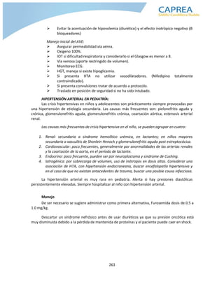 263
 Evitar la acentuación de hipovolemia (diurético) y el efecto inotrópico negativo (B
bloqueadores)
Manejo inicial del AVE:
 Asegurar permeabilidad vía aérea.
 Oxígeno 100%.
 IOT si dificultad respiratoria y considerarlo si el Glasgow es menor a 8.
 Vía venosa (aporte restringido de volumen).
 Monitoreo ECG.
 HGT, maneje si existe hipoglicemia.
 Si presenta HTA no utilizar vasodilatadores. (Nifedipino totalmente
contraindicado).
 Si presenta convulsiones tratar de acuerdo a protocolo.
 Traslado en posición de seguridad si no ha sido intubado.
HIPERTENSIÓN ARTERIAL EN PEDIATRÍA:
Las crisis hipertensivas en niños y adolescentes son prácticamente siempre provocadas por
una hipertensión de etiología secundaria. Las causas más frecuentes son: pielonefritis aguda y
crónica, glomerulonefritis aguda, glomerulonefritis crónica, coartación aórtica, estenosis arterial
renal.
Las causas más frecuentes de crisis hipertensiva en el niño, se pueden agrupar en cuatro:
1. Renal: secundaria a síndrome hemolítico urémico, en lactantes; en niños mayores
secundaria a vasculitis de Shonlein Henoch y glomerulonefritis aguda post estreptocócica.
2. Cardiovascular: poco frecuentes, generalmente por anormalidades de las arterias renales
y la coartación de la aorta, en el período de lactante.
3. Endocrino: poco frecuente, pueden ser por neuroplastoma y sindrome de Cushing.
4. latrogénica: por sobrecarga de volumen, uso de inótropos en dosis altas. Considerar una
asociación de HTA, con hipertensión endocraneana, buscar encefalopatía hipertensiva y
en el caso de que no existan antecedentes de trauma, buscar una posible causa infecciosa.
La hipertensión arterial es muy rara en pediatría. Alerta si hay presiones diastólicas
persistentemente elevadas. Siempre hospitalizar al niño con hipertensión arterial.
Manejo
De ser necesario se sugiere administrar como primera alternativa, Furosemida dosis de 0.5 a
1.0 mg/kg.
Descartar un síndrome nefrósico antes de usar diuréticos ya que su presión oncótica está
muy disminuida debido a la pérdida de mantenida de proteínas y el paciente puede caer en shock.
 