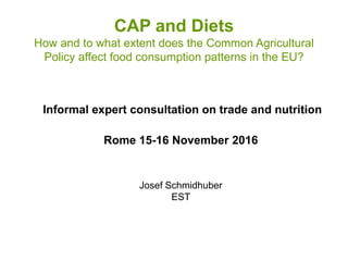 CAP and Diets
How and to what extent does the Common Agricultural
Policy affect food consumption patterns in the EU?
Informal expert consultation on trade and nutrition
Rome 15-16 November 2016
Josef Schmidhuber
EST
 
