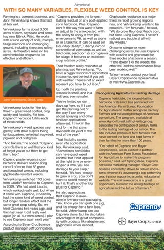 Advertorial
WITH SO MANY VARIABLES, FLEXIBLE WEED CONTROL IS KEY
Farming is a complex business, and “Capreno provides the longest-                                                                                                                                             Glyphosate resistance is a major
John Vehrenkamp knows that fact lasting residual of any post-applied                                                                                                                                          threat in most growing regions
all too well.                          corn herbicide. Plus, Capreno                                                                                                                                          now, and Vehrenkamp wants to be
Vehrenkamp farms about 3,000           can ﬁt the way you want to farm                                                                                                                                        proactive. “I’m fortunate,” he said.
acres of corn, soybeans and some or adjust to the unexpected, with                                                                                                                                            “We do grow Roundup Ready corn,
hay near Ettrick, Wisc. He works       the ability to apply it from pre-                                                                                                                                      but since using Capreno, I haven’t
with a wide variety of soils, multiple emergence to V6, as well as alone                                                                                                                                      noticed any trouble at all with
tillage methods and challenging        or in a tankmix. It can be used on                                                                                                                                     any weeds.”
ground, including steep and rolling Roundup Ready , LibertyLink or
                                                          ®            ®
                                                                                                                                                                                                              On some steeper or more
acres. He therefore relies on his      conventional corn crop; as well as                                                                                                                                     challenging acres, he uses Capreno
corn herbicide program to be           ﬁeld corn, seed corn or corn grown                                                                                                                                     with atrazine and glyphosate for
effective and efﬁcient.                for silage. It features an excellent                                                                                                                                   three modes of action in a season.
                                       crop rotation proﬁle.”                                                                                                                                                 “If one doesn’t kill the weeds, the
                                                                                                                                      That freedom really resonates at                                        other will, and the combinations have
                                                                                                                                      planting, said Vehrenkamp. “You                                         been working well.”
                                                                                                                                      have a bigger window of application To learn more, contact your local
                                                                                                                                      in case you get behind, if you get  Bayer CropScience representative
                                                                                                                                      wet weather. There’s not an exact
                                                                                                                                                                          or visit www.Capreno.us.
                                                                                                                                      moment you have to put it on.”
                                                                                                                                      Up north the planting
                                                                                                                                      window is small, and in a                                Recognizing Agriculture’s Lasting Heritage
                                                                                                                                      wet year, even smaller.
John Vehrenkamp, Ettrick, Wisc                                                                                                                                                                  Capreno herbicide, the longest-lasting
                                    “We’re limited on our                                                                                                                                       herbicide of its kind, has partnered with
                                    days up here, so if I can                                                                                                                                   the American Farm Bureau Foundation
Vehrenkamp looks for “the big       get the planting out of
three” – great weed control, crop                                                                                                                                                               for Agriculture to further recognize Century
                                    the way, I can worry                                                                                                                                        Farmers and the lasting heritage of American
safety and ﬂexibility. For him,     about spraying and other
Capreno® herbicide fulﬁlls each                                                                                                                                                                 agriculture. The program, available at
                                    fertilizer applications                                                                                                                                     www.AgriculturesLastingHeritage.org,
of those needs.                     afterward. I think in the
                                                                                                                                                                                                celebrates the contribution of century farms
Vehrenkamp’s weed species vary      end for me that pays
                                                                                                                                                                                                to the lasting heritage of our nation. The
greatly, with main culprits being   dividends on yield at the
                                                                                                                                                                                                site includes proﬁles of farm families that
lambsquarters, velvetleaf, ragweed, end of the year.”
pigweed and crabgrass.                                                                                                                                                                          have worked the land and kept farms in
                                    That ﬂexibility carries                                                                                                                                     their families for more than 100 years.
“And foxtails,” he added. “Capreno    over into application
controls them so well that you kind   too, Vehrenkamp said.          “On behalf of Capreno and Bayer
of forget you’re out there to get     “Sometimes herbicides          CropScience, we’re excited to partner
them, too.”                           can have good weed             with the American Farm Bureau Foundation
                                      control, but if not applied    for Agriculture to make this program
Capreno postemergence corn
                                      at the right time or over-     possible,” said Jeff Springsteen, Capreno
herbicide delivers season-long
                                      lapped a little, you see       herbicide marketing manager. “Bayer Crop-
control of more than 65 grass
and broadleaf weeds, including        damage to your crop,”          Science constantly strives to deliver innova-
glyphosate-resistant weeds.           he said. “It’s hard enough     tions, whether it’s developing a top-performing
                                      to grow a crop, you don’t      crop input or supporting a useful, educational
Vehrenkamp switched 100 acres         want to spend money to         website. This online resource is a great
from Laudis® herbicide to Capreno hurt it. That’s another big        opportunity to honor the lasting heritage of
in 2009. “We had used Laudis,         plus for Capreno.”             agriculture and the future of farmers.”
which worked really well, but when
it came with Capreno, it basically    He also appreciates
had the same kind of weed control, that Capreno is avail-
but longer residual effect and the    able in low-use-rate packaging.
same great crop safety. So, we        “You know you can grab one jug,
tried Capreno two years ago, and and it’s enough for a tank load,”
then last year it did really well     he said. Vehrenkamp can use
again [on all our corn acres]. I plan Capreno alone, but he also takes
to use Capreno again next year.”      advantage of its great compatibil-
                                      ity with products like atrazine and
According to Bayer CropScience        glyphosate when needed.
product manager Jeff Springsteen,

Bayer CropScience LP, 2 T.W. Alexander Drive, Research Triangle Park, NC 27709. Always read and follow label instructions. Bayer, the Bayer Cross, Capreno, Laudis and
LibertyLink are registered trademarks of Bayer. Capreno and Laudis are not registered in all states. Atrazine is a Restricted Use Pesticide. Roundup Ready is a registered
trademark of Monsanto Technology LLC. For additional product information call toll-free 1-866-99-BAYER (1-866-992-2937) or visit our website at www.BayerCropScience.us.
CRP0112CAPREN0245-R00




                                      FINAL MECHANICAL
                                                                                                                              R1 24743 12 SHRB CAPRNO Advertorial_R01.indd
                                                                                                                              Date 1-30-2012     Time 8:45 AM    by mz                           Printed At 100%
                                              400 E Diehl Rd, Naperville, IL 60563-1342




                                                                                                                              Job info                          Production Info                   Approvals        Sign   Date
                                                                                          P > 630 505 1100 F > 630 505 1109




                                                                                                                              Job           24743               Prod Mgr      M. Hull
                                                                                                                              Client        Bayer CropScience   Due to Prod 1/20/12               Acct Service
                                                                                                                              Product       SHRB                Vendor        Classic Color
                                                                                                                              Division      CAPRNO
                                                                                                                                                                Ad Production Info                Creative Art
                                                                                                                              Element       Advertorial
                                                                                                                                                                Ad Title     TBD
                                                                                                                              Live                              Prod #       24743-1
                                                                                                                                                                Job Title    2012 Capreno         Creative Copy
                                                                                                                              Trim          6.556 in x10 in
                                                                                                                              Bleed                                          Advertorial
                                                                                                                                                                                                  Production Mgr
                                                                                                                              Pages                             Shipped By     Classic Color
                                                                                                                              Folded Size                       Insertion In   AgriView
                                                                                                                                                                                                  Proofreader
                                                                                                                              Compliance
                                                                                                                              Copy       N/A




                                                                                                                                                                          130070




                                                                                                                                                    130070AD1_r2_24743.indd
 