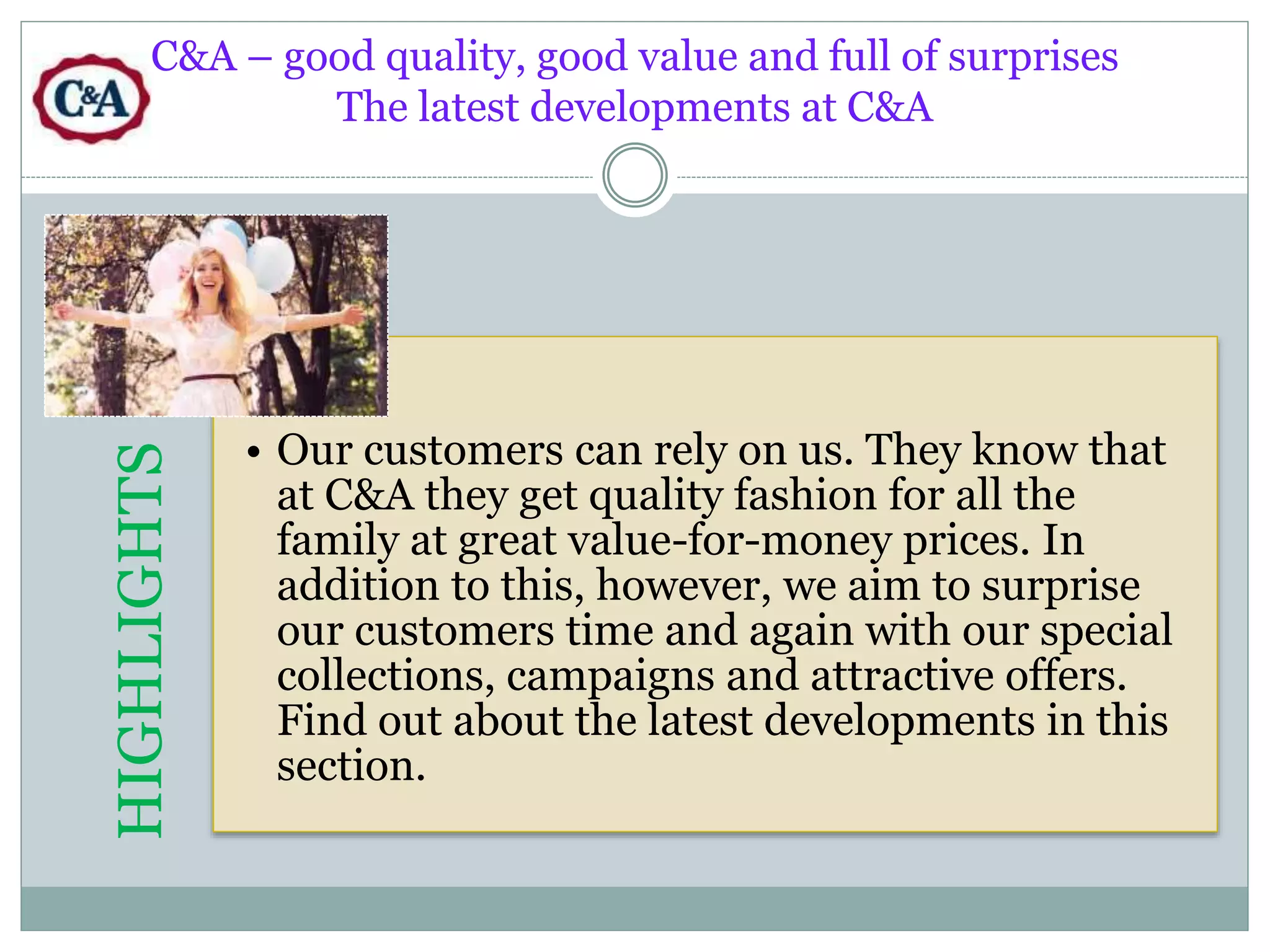 C&A – good quality, good value and full of surprises 
The latest developments at C&A 
HIGHLIGHTS 
• Our customers can rely on us. They know that 
at C&A they get quality fashion for all the 
family at great value-for-money prices. In 
addition to this, however, we aim to surprise 
our customers time and again with our special 
collections, campaigns and attractive offers. 
Find out about the latest developments in this 
section. 
 