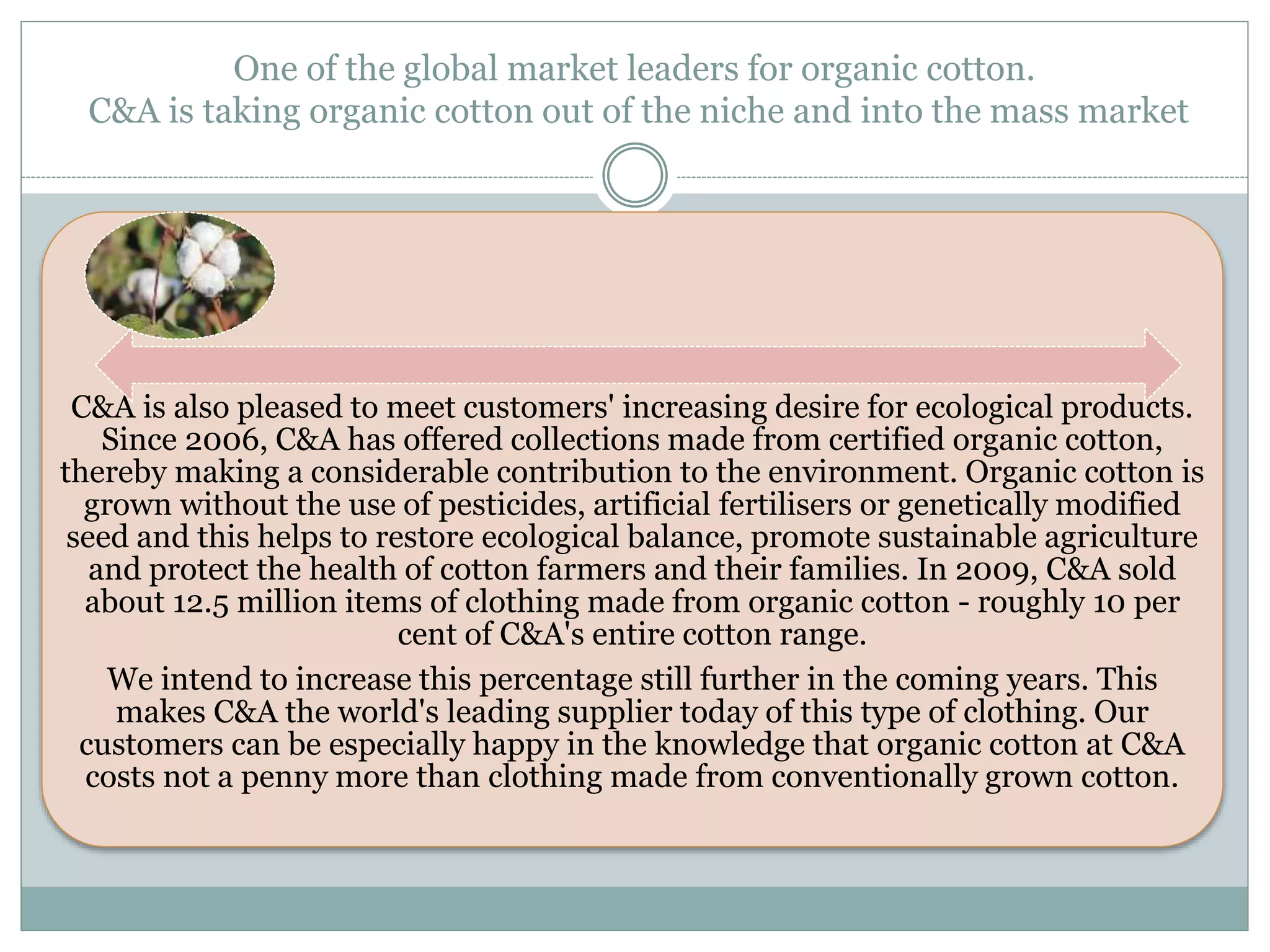 One of the global market leaders for organic cotton. 
C&A is taking organic cotton out of the niche and into the mass market 
C&A is also pleased to meet customers' increasing desire for ecological products. 
Since 2006, C&A has offered collections made from certified organic cotton, 
thereby making a considerable contribution to the environment. Organic cotton is 
grown without the use of pesticides, artificial fertilisers or genetically modified 
seed and this helps to restore ecological balance, promote sustainable agriculture 
and protect the health of cotton farmers and their families. In 2009, C&A sold 
about 12.5 million items of clothing made from organic cotton - roughly 10 per 
cent of C&A's entire cotton range. 
We intend to increase this percentage still further in the coming years. This 
makes C&A the world's leading supplier today of this type of clothing. Our 
customers can be especially happy in the knowledge that organic cotton at C&A 
costs not a penny more than clothing made from conventionally grown cotton. 
 