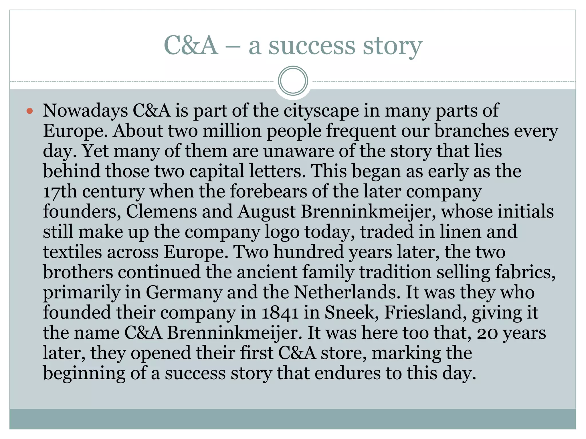 C&A – a success story 
 Nowadays C&A is part of the cityscape in many parts of 
Europe. About two million people frequent our branches every 
day. Yet many of them are unaware of the story that lies 
behind those two capital letters. This began as early as the 
17th century when the forebears of the later company 
founders, Clemens and August Brenninkmeijer, whose initials 
still make up the company logo today, traded in linen and 
textiles across Europe. Two hundred years later, the two 
brothers continued the ancient family tradition selling fabrics, 
primarily in Germany and the Netherlands. It was they who 
founded their company in 1841 in Sneek, Friesland, giving it 
the name C&A Brenninkmeijer. It was here too that, 20 years 
later, they opened their first C&A store, marking the 
beginning of a success story that endures to this day. 
 
