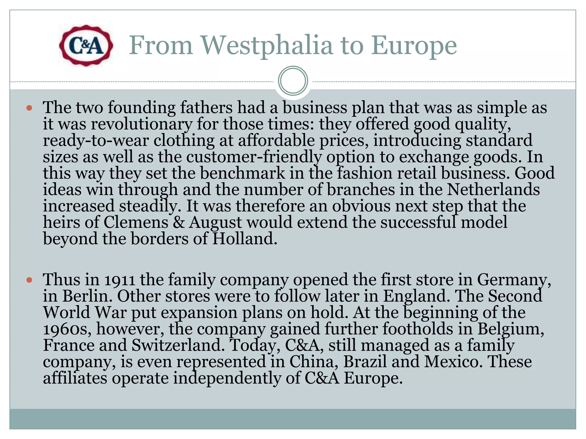 From Westphalia to Europe 
 The two founding fathers had a business plan that was as simple as 
it was revolutionary for those times: they offered good quality, 
ready-to-wear clothing at affordable prices, introducing standard 
sizes as well as the customer-friendly option to exchange goods. In 
this way they set the benchmark in the fashion retail business. Good 
ideas win through and the number of branches in the Netherlands 
increased steadily. It was therefore an obvious next step that the 
heirs of Clemens & August would extend the successful model 
beyond the borders of Holland. 
 Thus in 1911 the family company opened the first store in Germany, 
in Berlin. Other stores were to follow later in England. The Second 
World War put expansion plans on hold. At the beginning of the 
1960s, however, the company gained further footholds in Belgium, 
France and Switzerland. Today, C&A, still managed as a family 
company, is even represented in China, Brazil and Mexico. These 
affiliates operate independently of C&A Europe. 
 
