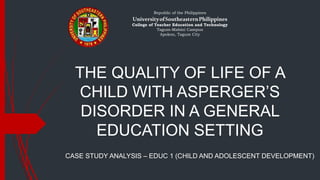 THE QUALITY OF LIFE OF A
CHILD WITH ASPERGER’S
DISORDER IN A GENERAL
EDUCATION SETTING
CASE STUDY ANALYSIS – EDUC 1 (CHILD AND ADOLESCENT DEVELOPMENT)
Republic of the Philippines
UniversityofSoutheasternPhilippines
College of Teacher Education and Technology
Tagum-Mabini Campus
Apokon, Tagum City
 
