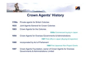 Crown Agents’ History
1700s   Private agents for British Colonies
1833    Joint Agents-General for Crown Colonies
1863    Crown Agents for the Colonies
                                              1950s Commenced buying in Japan

1954    Crown Agents for Oversea Governments & Administrations
                                 1967 First office in Japan (Buying & Inspection)
1980    incorporated by Act of Parliament
                                        1988 First Japanese Non-Project Grants
1997    Crown Agents Foundation, owner of Crown Agents for Oversea
        Governments & Administrations Limited
 
