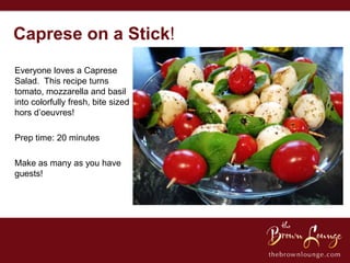 Caprese on a Stick!
Everyone loves a Caprese
Salad. This recipe turns
tomato, mozzarella and basil
into colorfully fresh, bite sized
hors d’oeuvres!

Prep time: 20 minutes

Make as many as you have
guests!
 