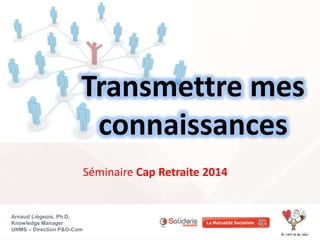 Arnaud Liégeois, Ph.D.
Knowledge Manager
UNMS – Direction P&O-Com
Transmettre mes
connaissances
Séminaire Cap Retraite 2014
 