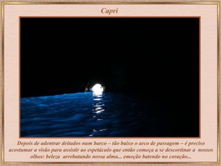 Capri Depois de adentrar deitados num barco – tão baixo o arco de passagem – é preciso acostumar a visão para assistir ao espetáculo que então começa a se descortinar a  nossos olhos: beleza  arrebatando nossa alma... emoção batendo no coração... 