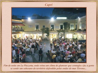 Capri Fim de noite em   La Piazzetta,   onde reina um clima de glamour que contagia e faz a gente se sentir um soberano do território defendido pelas ondas do mar Tirreno...   