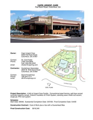 CAPRI URGENT CARE!
                                 Flat Rock Road, Columbus, GA




                                                                                                                                     S25°50'07"E
                                                                                                                                        49.61'

Owner:        Capri Urgent Care!
              6400 Flat Rock Road!                                                               PHASE 2!
                                                                                                 PAVING

              Columbus, GA 31907!                                       '
                                                                   20
!                                                        22
                                                              3.                                                       FUTURE ADDITION!
                                                                                                                           3,800 sf ±
Contact:      Dr. Carl Foster!
Phone:        (706) 478-5858; !




                                                                                                                                                              S64°11'47"W
              Cell: 409-256-4342!                                                                  INITIAL BLDG.!




                                                                                                                                                                  222.0'
                                                                                                                                          SETBACK LINE
                                                                                                       5,150 sf
email:        cfoster@caprimg.com!
!                                                    PHASE 2!
                                                     PAVING




                                                                                                                                                                            MILGEN ROAD
Contractor:   Humphreys Associates!                                                                                               PHASE 1!
                                                                                                                                  PAVING

              2605 W. Britt David Road!                                     PHASE 1!
                                                                            PAVING
              Columbus, GA 31909!
!                                                                                                SET
                                                                                                    BAC
                                                                                                          K L
                                                                                                              IN   E

Contact:      David Humphreys!                                                ARC
                                                                                    304
                                                                                          .84'

Phone:        706-324-7711!                                                                                                                                     9' W
                                                                                                                                                             .1 4"
                                                                                                                                                         35 6'2
email:        dlh@humphreys.cc                                                                                                                           N
                                                                                                                                                           7 0°
                                                                                                                                                               3




                                                                                                                       FLATROCK
                                                N




                                                                                                                                  ROAD



                                               SITE PLAN


!
Project Description: 4,945 sf Urgent Care Facility. Conventional steel framing, split face scored
concrete masonry veneer, Exterior Insulation & Finish System, standing seam metal roof accent,
single ply TPO roof system.!
!
Schedule:      !
Start Date: 8/8/08; Substantial Completion Date: 3/07/09; Final Completion Date: 5/4/09!
!
Construction Contract: Cost of Work plus a fee with a Guaranteed Max!
!
Final Construction Cost: $918,349
 