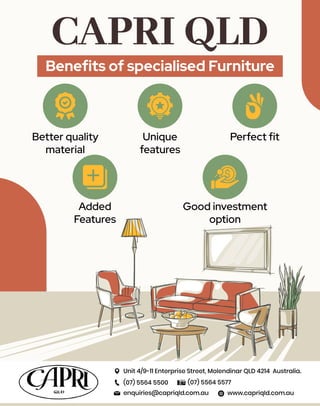 CAPRI QLD
Beneﬁts of specialised Furniture
Better quality
material
Unique
features
Perfect ﬁt
Added
Features
Good investment
option
Unit 4/9-11 Enterprise Street, Molendinar QLD 4214 Australia.
(07) 5564 5500 (07) 5564 5577
www.capriqld.com.au
enquiries@capriqld.com.au
 