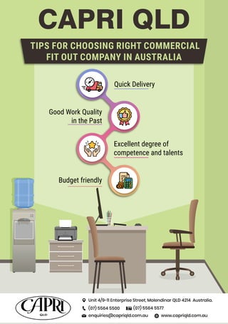 CAPRI QLD
Quick Delivery
Good Work Quality
in the Past
Excellent degree of
competence and talents
Budget friendly
TIPS FOR CHOOSING RIGHT COMMERCIAL
FIT OUT COMPANY IN AUSTRALIA
Unit 4/9-11 Enterprise Street, Molendinar QLD 4214 Australia.
(07) 5564 5500 (07) 5564 5577
www.capriqld.com.au
enquiries@capriqld.com.au
 