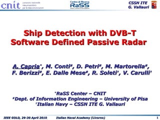 Ship Detection  with DVB-T Software Defined Passive Radar   A. Capria * , M. Conti # , D. Petri # , M. Martorella # ,  F. Berizzi # , E. Dalle Mese # , R. Soleti † , V. Carulli † * RaSS Center – CNIT # Dept. of Information Engineering – University of Pisa † Italian Navy – CSSN ITE G. Vallauri 