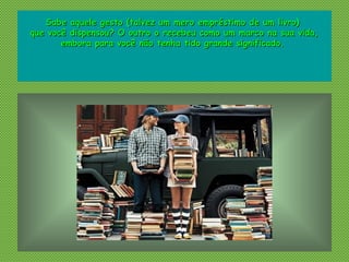 Sabe aquele gesto (talvez um mero empréstimo de um livro)Sabe aquele gesto (talvez um mero empréstimo de um livro)
que você dispensou? O outro o recebeu como um marco na sua vida,que você dispensou? O outro o recebeu como um marco na sua vida,
embora para você não tenha tido grande significado.embora para você não tenha tido grande significado.
 