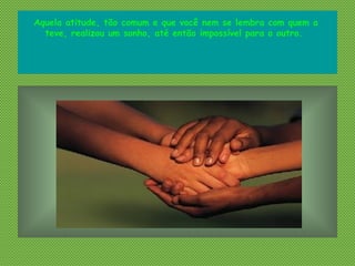 Aquela atitude, tão comum e que você nem se lembra com quem a
teve, realizou um sonho, até então impossível para o outro.
 