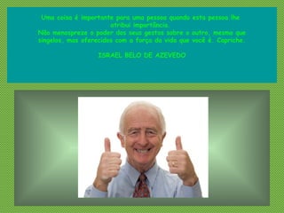 Uma coisa é importante para uma pessoa quando esta pessoa lhe
atribui importância. 
Não menospreze o poder dos seus gestos sobre o outro, mesmo que
singelos, mas oferecidos com a força da vida que você é. Capriche.
ISRAEL BELO DE AZEVEDO
 
