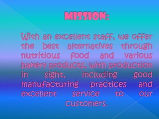 MISSION: With an excellent staff, we offer the best alternatives through nutritious food and various bakery products, with production in sight, including good manufacturing practices and excellent service to our customers.