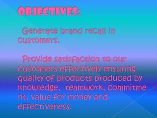 OBJECTIVES:  Generate brand recall in customers.  Provide satisfaction to our customers effectively ensuring quality of products produced by knowledge,  teamwork, commitment, value for money and effectiveness. 