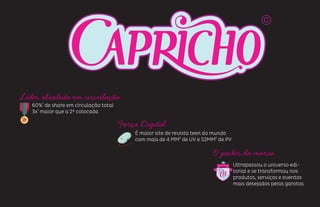 Líder absoluta em circulação
60%¹ de share em circulação total
3x¹ maior que a 2ª colocada
Força Digital
É maior site de revista teen do mundo
com mais de 4 MM² de UV e 52MM² de PV
O poder da marca
Ultrapassou o universo edi-
torial e se transformou nos
produtos, serviços e eventos
mais desejados pelas garotas
 