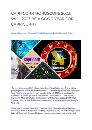 CAPRICORN HOROSCOPE 2023:
WILL 2023 BE A GOOD YEAR FOR
CAPRICORN?
Leave a Comment / Astroworld, Yearly Horoscope, Zodiac Signs / By Astro
Capricorn horoscope 2023, Saturn is the lord of this Zodiac sign. This article is
going to provide you all the information for 2023. I will going to write about what you
have thinking now. You have many questions like will 2023 be a good year for
Capricorn? Is 2023 a good year for Capricorn? What does 2023 look like for
Capricorn? What is the future for Capricorn? Will Capricorn succeed in life? Will
Capricorn marry in 2023? don’t worry read my article you will get answer what you
have said.
I have tried to prepare this article to give complete information about Capricorn
Horoscope 2023. In 2023 which can bring happiness in your life and when you need
to be a little careful. Because life keeps changing, sometimes for the better and
 
