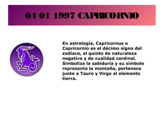 04 01 1997 CAPRICORNIO
En astrología, Capricornus o
Capricornio es el décimo signo del
zodíaco, el quinto de naturaleza
negativa y de cualidad cardinal.
Simboliza la sabiduría y su símbolo
representa la montaña, pertenece
junto a Tauro y Virgo al elemento
tierra.
 