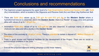 Conclusions and recommendations
? The Capricorn project represents the upper level of a High Sulphidation Epithermal System (HS) with Gold
(Au) mineralization, which is located in the Oligocene and Pliocene Gold (Au) and Silver (Ag) Epithermal Belt.
? There are Gold (Au) values up to 7.03 gr/t Au and 912 gr/t Ag in the Western Sector where a
hydrothermal breccia is observed, and in the Eastern Sector, there is a feeder of vuggy silica and granular
silica with values of up to 7.58 gr/t Au.
? Anomalous Gold (Au) values of up to 0.37 gr/t Au are also observed, in outcrops mainly of silica-clay,
chalcedonian silica and silica-alunite in the Central Sector.
? The extent of the anomaly is 3.0 km x 1.0 km. There is potential to contain a deposit of 1 Million Ounces of
Gold (Au).
? There is good access and logistical facilities for the development of the Project. There are no social or
environmental problems in the area.
? Execute the proposed diamond drilling campaign (2,000 linear meters).
 