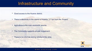 Infrastructure and Community
? Good access to the Huaros district.
? There is electricity in the district of Huaros, 2.7 km from the Project.
? Agriculture is the main economic source.
? The Community supports private investment.
? There is no informal mining activity in the area.
 