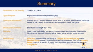 Summary
Dimensions of the anomaly 3.0 Km. X 1.0 Km.
Type of deposit High Sulphidation Gold Epithermal (HS)
Geological environment Volcanic rocks, mainly andesitic lavas and to a lesser extent lapillis tufos that
belong to the Calipuy Volcanics of the Paleogene C Lower Neogene.
Structural environment Structures heading N 80? - 110?.
Alteration Silica - clay, chalcedony silica and in some places granular silica. Specifically:
hydrothermal breccias, massive silica, vuggy silica, alunite, pyrite patches.
Mineralization Gold (Au) mineralization values up to 7.03 gr/t Au and 912 gr/t Ag in the
Western Sector where a hydrothermal breccia is observed, and in the Eastern
Sector, there is a feeder of vuggy silica and silica granular with values up to
7.58 gr/t Au.
 