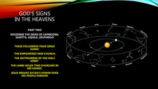GOD’S SIGNS
IN THE HEAVENS
PART TWO
DECODING THE SIGNS OF CAPRICORN,
SAGITTA, AQUILA, DELPHINUS
THESE FOLLOWING FOUR SINGS
SHOW:
THE EMPOWERED NEW CHURCH,
THE OUTPOURING OF THE HOLY
SPIRIT.
THE LAMB HOLDS TWO CHURCHES IN
HIS HANDS.
JESUS BREAKS SATAN’S POWER OVER
HIS PEOPLE FOREVER
 