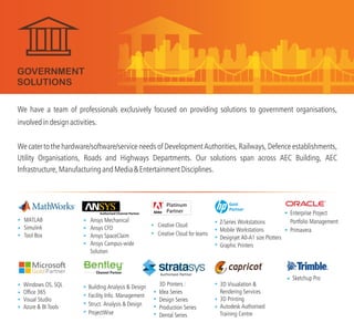 We have a team of professionals exclusively focused on providing solutions to government organisations,
involvedindesignactivities.
We cater to the hardware/software/service needs of Development Authorities, Railways, Defence establishments,
Utility Organisations, Roads and Highways Departments. Our solutions span across AEC Building, AEC
Infrastructure,ManufacturingandMedia&EntertainmentDisciplines.
GOVERNMENT
SOLUTIONS
3D Printers :
Idea Series
Design Series
Production Series
Dental Series
Ansys Mechanical
Ansys CFD
Ansys SpaceClaim
Ansys Campus-wide
Solution
Windows OS, SQL
Office 365
Visual Studio
Azure & BI Tools
MATLAB
Simulink
Tool Box
Building Analysis & Design
Facility Info. Management
Struct. Analysis & Design
ProjectWise
Z-Series Workstations
Mobile Workstations
Designjet A0-A1 size Plotters
Graphic Printers
3D Visualation &
Rendering Services
3D Printing
Autodesk Authorised
Training Centre
TM
Gold
Partner
Creative Cloud
Creative Cloud for teams
Sketchup Pro
Enterprise Project
Portfolio Management
Primavera
Authorised Partner
 