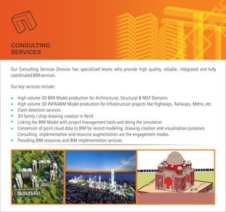 Our Consulting Services Division has specialized teams who provide high quality, reliable, integrated and fully
coordinatedBIMservices.
Our key services include:
High volume 3D BIM Model production for Architectural, Structural & MEP Domains
High volume 3D INFRABIM Model production for Infrastructure projects like Highways, Railways, Metro, etc.
Clash detection services
3D family / shop drawing creation in Revit
Linking the BIM Model with project management tools and doing the simulation
Conversion of point cloud data to BIM for record modeling, drawing creation and visualization purposes
Providing BIM resources and BIM implementation services
Consulting, implementation and resource augmentation are the engagement modes.
CONSULTING
SERVICES
 