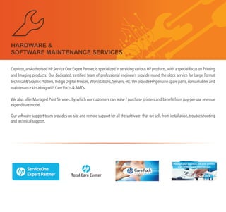 Capricot, an Authorised HP Service One Expert Partner, is specialized in servicing various HP products, with a special focus on Printing
and Imaging products. Our dedicated, certified team of professional engineers provide round the clock service for Large Format
technical & Graphic Plotters, Indigo Digital Presses, Workstations, Servers, etc. We provide HP genuine spare parts, consumables and
maintenancekitsalongwithCarePacks&AMCs.
We also offer Managed Print Services, by which our customers can lease / purchase printers and benefit from pay-per-use revenue
expendituremodel.
Our software support team provides on-site and remote support for all the software that we sell, installation, trouble shooting
andtechnicalsupport.
from
HARDWARE &
SOFTWARE MAINTENANCE SERVICES
 