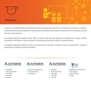 Capricot is an Autodesk Authorised Training Centre (ATC), equipped with state-of-the-art infrastructure. Our trainers, certified by
Autodesk and having industry experience, enable students and professionals to separate themselves from the competition and start
theircareerwithconfidence.
As Autodesk Authorised Academic Partner (AAP), we partner with Education Institutes and enable them to adopt Autodesk
technologyintheirInstitutes.Underthisprogram,weprovidequalitytrainingtostudentsin Autodesksoftware.
As Autodesk Authorised Certification Centre, we provide access to Autodesk Certification exams, by passing which, students &
professionalscanboosttheircareerandcredibility.
Authorized Training Center Authorized Certification Center Authorized Adoption Partner
AutoCAD
Revit Architecture
Revit MEP
3ds MAX
Inventor
Mechanical Engineering
Civil Engineering
Architecture
AutoCAD
Revit Architecture
Revit MEP
3ds MAX
Inventor
Workflows & Cheat sheets
Chat support
Online Training
Videos
TRAINING
 