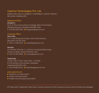 Capricot Technologies Pvt. Ltd.
Registered Office:
Corporate Office:
www.capricot.com
BANGALORE DELHI HYDERABAD JAIPUR MOHALI
BELGAUM MANGALORE
Bengaluru
nd
No. 6, 2 floor, Service Road, 2nd Stage, West of Chord Road,
Mahalakshmipuram, Bangalore-560 086, India.
(+91) 80 4035 9359, bangalore@capricot.com
New Delhi
S-17, Local Shopping Complex, Green Park Extension,
New Delhi-110 016, India.
(+91) 11 4165 3142, newdelhi@capricot.com
Mumbai
Hi! Life Mall, Office No. 11, 3rd Floor, Phirojshah Mehta Road,
Santacruz (West), Mumbai-400 054, India.
(+91) 22 3307 8500, mumbai@capricot.com
Hyderabad
th
Unit No. 7&8, 4 floor, 'Down Town – The Mall',
6-2-28, besides Lotus Hospital, Lakdikapul,
Hyderabad-500 004, India.
(+91) 40 6663 9372, hyderabad@capricot.com
facebook.com/capricottech
twitter.com/capricottech
linkedin.com/company/capricottech
MUMBAI
All Trade marks / Registered Trade marks / product names are of their respective owners and are hereby acknowledged.
 