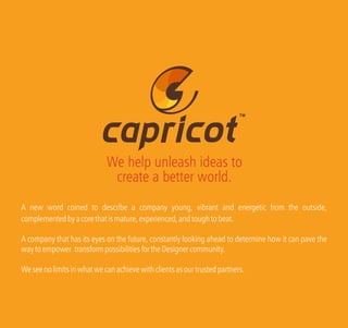 A new word coined to describe a company young, vibrant and energetic from the outside,
complementedbyacorethatismature,experienced,andtoughtobeat.
A company that has its eyes on the future, constantly looking ahead to determine how it can pave the
waytoempower transformpossibilitiesfortheDesignercommunity.
Weseenolimitsinwhatwecanachievewithclientsasourtrustedpartners.
TM
We help unleash ideas to
create a better world.
 