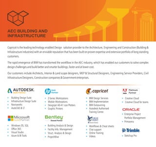Capricot is the leading technology solution provider to the Architecture, Engineering and Construction (Building &
Infrastructure industries) with an enviable reputation that has been built on proven and extensive portfolio of long standing
customers.
The rapid emergence of BIM has transformed the workflow in the AEC industry, which has enabled our customers to solve complex
designchallengesandbuildbetterandsmarterbuildings,fasterandatlowercost.
Our customers include Architects, Interior & Land scape designers, MEP & Structural Designers, Engineering Service Providers, Civil
InfrastructureDesigners,Constructioncompanies&Governmententerprises.
enabled Design
expertise
Building Design Suite
Infrastructure Design Suite
Navisworks
AutoCAD & LT
Gold Partner
Windows OS, SQL
Office 365
Visual Studio
Azure & BI Tools
Z-Series Workstations
Mobile Workstations
Designjet A0-A1 size Plotters
Graphic Printers
Workflows & Cheat sheets
Chat support
Online Training
Videos
TM
BIM Design Services
BIM Implementation
BIM Outsourcing
Autodesk Authorised
Training Centre
Building Analysis & Design
Facility Info. Management
Struct. Analysis & Design
ProjectWise
AEC BUILDING AND
INFRASTRUCTURE
Gold
Partner
Sketchup Pro
Creative Cloud
Creative Cloud for teams
Enterprise Project
Portfolio Management
Primavera
 